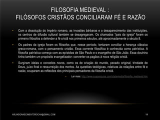 FILOSOFIA MEDIEVAL :
FILÓSOFOS CRISTÃOS CONCILIARAM FÉ E RAZÃO
•

Com a dissolução do Império romano, as invasões bárbaras e o desaparecimento das instituições,
os centros de difusão cultural também se desagregaram. Os chamados "pais da igreja" foram os
primeiro filósofos a defender a fé cristã nos primeiros séculos, até aproximadamente o século 8.

•

Os padres da igreja foram os filósofos que, nesse período, tentaram conciliar a herança clássica
greco-romana, com o pensamento cristão. Essa corrente filosófica é conhecida como patrística. A
filosofia patrística começa com as epístolas de São Paulo e o evangelho de São João. Essa doutrina
tinha também um propósito evangelizador: converter os pagãos à nova religião cristã.

•

Surgiram ideias e conceitos novos, como os de criação do mundo, pecado original, trindade de
Deus, juízo final e ressurreição dos mortos. As questões teológicas, relativas às relações entre fé e
razão, ocuparam as reflexões dos principais pensadores da filosofia cristã.
•

ARLINDONASCIMENTOROCHA@GMAIL.COM

Ler mais: http://www.suapesquisa.com/idademedia/filosofia_medieval.htm

14

 