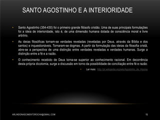 SANTO AGOSTINHO E A INTERIORIDADE
•

Santo Agostinho (354-430) foi o primeiro grande filósofo cristão. Uma de suas principais formulações
foi a ideia de interioridade, isto é, de uma dimensão humana dotada de consciência moral e livre
arbítrio.

•

As ideias filosóficas tornam-se verdades reveladas (reveladas por Deus, através da Bíblia e dos
santos) e inquestionáveis. Tornaram-se dogmas. A partir da formulação das ideias da filosofia cristã,
abre-se a perspectiva de uma distinção entre verdades reveladas e verdades humanas. Surge a
distinção entre a fé e a razão.

•

O conhecimento recebido de Deus torna-se superior ao conhecimento racional. Em decorrência
desta própria dicotomia, surge a discussão em torno da possibilidade de conciliação entre fé e razão.
•

ARLINDONASCIMENTOROCHA@GMAIL.COM

Ler mais: http://pt.wikipedia.org/wiki/Agostinho_de_Hipona

15

 
