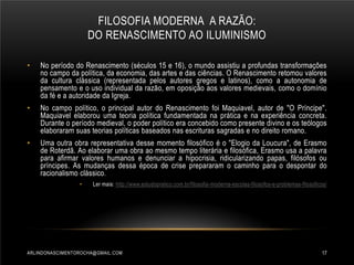 FILOSOFIA MODERNA A RAZÃO:
DO RENASCIMENTO AO ILUMINISMO
•

No período do Renascimento (séculos 15 e 16), o mundo assistiu a profundas transformações
no campo da política, da economia, das artes e das ciências. O Renascimento retomou valores
da cultura clássica (representada pelos autores gregos e latinos), como a autonomia de
pensamento e o uso individual da razão, em oposição aos valores medievais, como o domínio
da fé e a autoridade da Igreja.

•

No campo político, o principal autor do Renascimento foi Maquiavel, autor de "O Príncipe".
Maquiavel elaborou uma teoria política fundamentada na prática e na experiência concreta.
Durante o período medieval, o poder político era concebido como presente divino e os teólogos
elaboraram suas teorias políticas baseados nas escrituras sagradas e no direito romano.

•

Uma outra obra representativa desse momento filosófico é o "Elogio da Loucura", de Erasmo
de Roterdã. Ao elaborar uma obra ao mesmo tempo literária e filosófica, Erasmo usa a palavra
para afirmar valores humanos e denunciar a hipocrisia, ridicularizando papas, filósofos ou
príncipes. As mudanças dessa época de crise prepararam o caminho para o despontar do
racionalismo clássico.
•

Ler mais: http://www.estudopratico.com.br/filosofia-moderna-escolas-filosofos-e-problemas-filosoficos/

ARLINDONASCIMENTOROCHA@GMAIL.COM

17

 