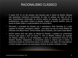 RACIONALISMO CLÁSSICO
•

O século XVII, foi um dos períodos mais fecundos para a história da filosofia. Marcado
pelo absolutismo monárquico (concentração de todos os poderes nas mãos do rei) e
pela Contra-Reforma (reafirmação da doutrina católica em oposição ao crescimento do
protestantismo), essa época acolheu as grandes criações do espírito científico, como as
teorias de Galileu Galilei e o experimentalismo de Francis Bacon.

•

Recusando a autoridade dos filósofos que o antecederam, René Descartes foi o maior
expoente do chamado "racionalismo clássico" - uma época que deu ao mundo filósofos tão
brilhantes como Blaise Pascal, Thomas Hobbes, Baruch Espinoza, John Locke e Isaac Newton.

•

Embora sempre tenha sido objeto da reflexão dos filósofos, o problema do conhecimento
tornou-se mais agudo a partir do século 17. Com os filósofos modernos (em oposição
aos filósofos medievais e os da Antiguidade), a teoria do conhecimento tornou-se uma
disciplina filosófica independente. O pensamento passou a voltar-se para si mesmo. O
pensamento (sujeito do conhecimento) passou a ser também o seu objeto. Em outras palavras:
o homem começou a pensar nas suas próprias maneiras de pensar e entender o mundo.

ARLINDONASCIMENTOROCHA@GMAIL.COM

18

 