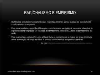 RACIONALISMO E EMPIRISMO
•

Os filósofos formularam basicamente duas respostas diferentes para a questão do conhecimento o racionalismo e o empirismo.

•

Para os racionalistas, como René Descartes, o conhecimento verdadeiro é puramente intelectual. A
experiência sensível precisa ser separada do conhecimento verdadeiro. A fonte do conhecimento é a
razão.

•

Para os empiristas, como John Locke e David Hume, o conhecimento se realiza por graus contínuos,
desde a sensação até atingir as ideias. A fonte do conhecimento é a experiência sensível.
•

ARLINDONASCIMENTOROCHA@GMAIL.COM

Ler mais: https://sites.google.com/site/filosofiaelogica/racionalismoe-empirismo

19

 