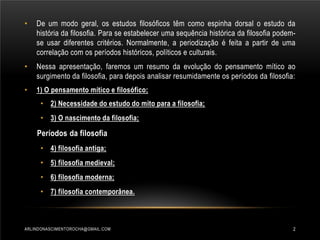 •

De um modo geral, os estudos filosóficos têm como espinha dorsal o estudo da
história da filosofia. Para se estabelecer uma sequência histórica da filosofia podemse usar diferentes critérios. Normalmente, a periodização é feita a partir de uma
correlação com os períodos históricos, políticos e culturais.

•

Nessa apresentação, faremos um resumo da evolução do pensamento mítico ao
surgimento da filosofia, para depois analisar resumidamente os períodos da filosofia:

•

1) O pensamento mítico e filosófico;
• 2) Necessidade do estudo do mito para a filosofia;
• 3) O nascimento da filosofia;

Períodos da filosofia
• 4) filosofia antiga;
• 5) filosofia medieval;
• 6) filosofia moderna;
• 7) filosofia contemporânea.

ARLINDONASCIMENTOROCHA@GMAIL.COM

2

 