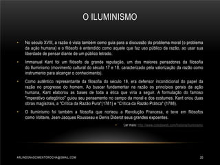 O ILUMINISMO
•

No século XVIII, a razão é vista também como guia para a discussão do problema moral (o problema
da ação humana) e o filósofo é entendido como aquele que faz uso público da razão, ao usar sua
liberdade de pensar diante de um público letrado.

•

Immanuel Kant foi um filósofo de grande reputação, um dos maiores pensadores da filosofia
do Iluminismo (movimento cultural do século 17 e 18, caracterizado pela valorização da razão como
instrumento para alcançar o conhecimento).

•

Como autêntico representante da filosofia do século 18, era defensor incondicional do papel da
razão no progresso do homem. Ao buscar fundamentar na razão os princípios gerais da ação
humana, Kant elaborou as bases de toda a ética que viria a seguir. A formulação do famoso
"imperativo categórico" guiou seu pensamento no campo da moral e dos costumes. Kant criou duas
obras magistrais, a "Crítica da Razão Pura"(1781) e "Crítica da Razão Prática" (1788).

•

O Iluminismo foi também a filosofia que norteou a Revolução Francesa, e teve em filósofos
como Voltaire, Jean-Jacques Rousseau e Denis Diderot seus grandes expoentes.
•

ARLINDONASCIMENTOROCHA@GMAIL.COM

Ler mais: http://www.coladaweb.com/historia/iluminismo

20

 