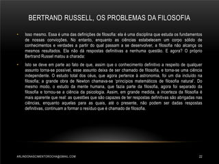 BERTRAND RUSSELL, OS PROBLEMAS DA FILOSOFIA
•

Isso mesmo. Essa é uma das definições de filosofia: ela é uma disciplina que estuda os fundamentos
de nossas convicções. No entanto, enquanto as ciências estabelecem um corpo sólido de
conhecimentos e verdades a partir do qual passam a se desenvolver, a filosofia não alcança os
mesmos resultados. Ela não dá respostas definitivas a nenhuma questão. E agora? O próprio
Bertrand Russel matou a charada:

•

Isto se deve em parte ao fato de que, assim que o conhecimento definitivo a respeito de qualquer
assunto torna-se possível, esse assunto deixa de ser chamado de filosofia, e torna-se uma ciência
independente. O estudo total dos céus, que agora pertence à astronomia, foi um dia incluído na
filosofia; a grande obra de Newton chamava-se ‘princípios matemáticos de filosofia natural’. Do
mesmo modo, o estudo da mente humana, que fazia parte da filosofia, agora foi separado da
filosofia e tornou-se a ciência da psicologia. Assim, em grande medida, a incerteza da filosofia é
mais aparente que real: as questões que são capazes de ter respostas definitivas são abrigadas nas
ciências, enquanto aquelas para as quais, até o presente, não podem ser dadas respostas
definitivas, continuam a formar o resíduo que é chamado de filosofia.

ARLINDONASCIMENTOROCHA@GMAIL.COM

22

 