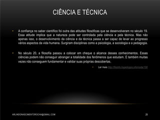 CIÊNCIA E TÉCNICA
•

A confiança no saber científico foi outra das atitudes filosóficas que se desenvolveram no século 19.
Essa atitude implica que a natureza pode ser controlada pela ciência e pela técnica. Mas não
apenas isso, o desenvolvimento da ciência e da técnica passa a ser capaz de levar ao progresso
vários aspectos da vida humana. Surgiram disciplinas como a psicologia, a sociologia e a pedagogia.

•

No século 20, a filosofia passou a colocar em cheque o alcance desses conhecimentos. Essas
ciências podem não conseguir abranger a totalidade dos fenômenos que estudam. E também muitas
vezes não conseguem fundamentar e validar suas próprias descobertas .
•

ARLINDONASCIMENTOROCHA@GMAIL.COM

Ler mais http://filoinfo.hyperlogos.info/node/158

25

 