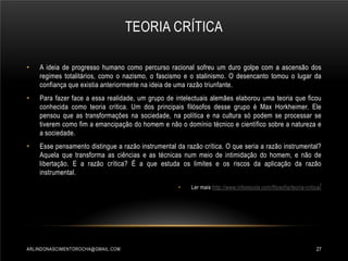 TEORIA CRÍTICA
•

A ideia de progresso humano como percurso racional sofreu um duro golpe com a ascensão dos
regimes totalitários, como o nazismo, o fascismo e o stalinismo. O desencanto tomou o lugar da
confiança que existia anteriormente na ideia de uma razão triunfante.

•

Para fazer face a essa realidade, um grupo de intelectuais alemães elaborou uma teoria que ficou
conhecida como teoria crítica. Um dos principais filósofos desse grupo é Max Horkheimer. Ele
pensou que as transformações na sociedade, na política e na cultura só podem se processar se
tiverem como fim a emancipação do homem e não o domínio técnico e científico sobre a natureza e
a sociedade.

•

Esse pensamento distingue a razão instrumental da razão crítica. O que seria a razão instrumental?
Aquela que transforma as ciências e as técnicas num meio de intimidação do homem, e não de
libertação. E a razão crítica? É a que estuda os limites e os riscos da aplicação da razão
instrumental.
•

ARLINDONASCIMENTOROCHA@GMAIL.COM

Ler mais http://www.infoescola.com/filosofia/teoria-critica /

27

 