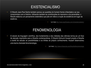 EXISTENCIALISMO
•

O filósofo Jean-Paul Sartre também pensou as questões do homem frente à liberdade e ao seu
compromisso com a história. Utilizando também as contribuições do marxismo e da psicanálise, o
filósofo elaborou um pensamento sistemático que põe em relevo a noção de existência em lugar da
essência.
•

Ler mais http://www.significados.com.br/existencialismo/

FENOMENOLOGIA
•

/
O estudo da linguagem científica, dos fundamentos e dos métodos das ciências tornou-se um foco
de atenção importante para a filosofia contemporânea. O filósofo Edmund Husserl propôs à filosofia
a tarefa de estudar as possibilidades e os limites do próprio conhecimento. Husserl desenvolveu
uma teoria chamada fenomenologia .
•

ARLINDONASCIMENTOROCHA@GMAIL.COM

Ler mais: http://www.infoescola.com/filosofia/fenomenologia

28

 