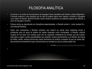 FILOSOFIA ANALÍTICA
•

As formas e os modos de funcionamento da linguagem foram estudados pelo filósofo Ludwig Wittgenstein.
A filosofia analítica é uma disciplina que se vale da análise lógica como método e entende a linguagem
como objeto da filosofia. Bertrand Russel e Quine também estudaram os problemas lógicos das ciências, a
partir da linguagem científica.

•

Embora tenha se desdobrado em disciplinas especializadas, a filosofia ainda é - como sempre foi uma atitude filosófica.

•

Assim que começamos a filosofar achamos que mesmo as coisas mais cotidianas levam a
problemas para os quais só podem ser dadas respostas muito incompletas. A filosofia, embora
incapaz de nos dizer com certeza quais são as respostas verdadeiras às dúvidas que ela suscita,
está apta a sugerir muitas possibilidades que ampliam nossos pensamentos e os libertam da tirania
do hábito. Assim, embora diminuindo nosso sentimento de certeza a respeito do que as coisas são,
ela aumenta enormemente nosso conhecimento em direção ao que as coisas podem ser.
•

Ler mais http://www.infoescola.com/filosofia/filosofia-analitica /

•

ARLINDONASCIMENTOROCHA@GMAIL.COM

29

 