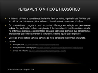 PENSAMENTO MÍTICO E FILOSÓFICO
•

A filosofia, tal como a conhecemos, inicia com Tales de Mileto, o primeiro dos filósofos présocráticos, que buscavam explicar todas as coisas através de um ou mais princípios.

•

Os pré-socráticos chegam a uma importante diferença em relação ao pensamento
mítico. Nas explicações míticas, o explicador é tão desconhecido quanto a coisa explicada.
No entanto as explicações apresentadas pelos pré-socráticos, permitem que apresentemos
explicadores que de fato aumentam a compreensão sobre aquilo que é explicado.

•

Desde os pré-socráticos vemos a semente da meta cartesiana de controlar a natureza.

•

Ler mais:
•

Mitologia e mitos: http://www.coladaweb.com/mitologia/mitologia-e-mitos

•

Mito e pensamento entre os gregos: http://www.coladaweb.com/mitologia/mito-e-pensamento-entre-os-gregos

•

Ciência, mito e filosofia: http://www.coladaweb.com/filosofia/ciencia-mito-e-filosofia

ARLINDONASCIMENTOROCHA@GMAIL.COM

3

 