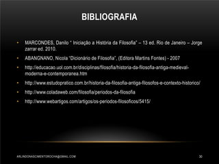 BIBLIOGRAFIA
•

MARCONDES, Danilo “ Iniciação a História da Filosofia” – 13 ed. Rio de Janeiro – Jorge
zarrar ed. 2010.

•

ABANGNANO, Nicola “Dicionário de Filosofia”, (Editora Martins Fontes) - 2007

•

http://educacao.uol.com.br/disciplinas/filosofia/historia-da-filosofia-antiga-medievalmoderna-e-contemporanea.htm

•

http://www.estudopratico.com.br/historia-da-filosofia-antiga-filosofos-e-contexto-historico/

•

http://www.coladaweb.com/filosofia/periodos-da-filosofia

•

http://www.webartigos.com/artigos/os-periodos-filosoficos/5415/

ARLINDONASCIMENTOROCHA@GMAIL.COM

30

 