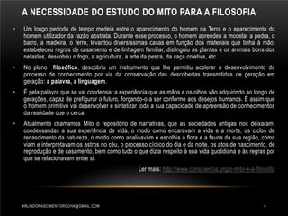 A NECESSIDADE DO ESTUDO DO MITO PARA A FILOSOFIA
•

Um longo período de tempo medeia entre o aparecimento do homem na Terra e o aparecimento do
homem utilizador da razão abstrata. Durante esse processo, o homem aprendeu a modelar a pedra, o
barro, a madeira, o ferro, levantou diversíssimas casas em função dos materiais que tinha à mão,
estabeleceu regras de casamento e de linhagem familiar, distinguiu as plantas e os animais bons dos
nefastos, descobriu o fogo, a agricultura, a arte da pesca, da caça coletiva, etc.

•

No plano filosófico, descobriu um instrumento que lhe permitiu acelerar o desenvolvimento do
processo de conhecimento por via da conservação das descobertas transmitidas de geração em
geração: a palavra, a linguagem.

•

É pela palavra que se vai condensar a experiência que as mãos e os olhos vão adquirindo ao longo de
gerações, capaz de prefigurar o futuro, forçando-o a ser conforme aos desejos humanos. É assim que
o homem primitivo vai desenvolver e sintetizar toda a sua capacidade de apreensão de conhecimentos
da realidade que o cerca.

•

Atualmente chamamos Mito o repositório de narrativas, que as sociedades antigas nos deixaram,
condensandas a sua experiência de vida, o modo como encaravam a vida e a morte, os ciclos de
renascimento da natureza, o modo como analisavam e escolhia a flora e a fauna da sua região, como
viam e interpretavam os astros no céu, o processo cíclico do dia e da noite, os atos de nascimento, de
reprodução e de casamento, bem como tudo o que dizia respeito à sua vida quotidiana e às regras por
que se relacionavam entre si.
Ler mais: http://www.consciencia.org/o-mito-e-a-filosofia

ARLINDONASCIMENTOROCHA@GMAIL.COM

4

 