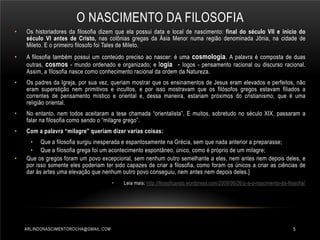 O NASCIMENTO DA FILOSOFIA
•

Os historiadores da filosofia dizem que ela possui data e local de nascimento: final do século VII e inicio do
século VI antes de Cristo, nas colônias gregas da Ásia Menor numa região denominada Jônia, na cidade de
Mileto. E o primeiro filosofo foi Tales de Mileto.

•

A filosofia também possui um conteúdo preciso ao nascer: é uma cosmologia. A palavra é composta de duas
outras, cosmos - mundo ordenado e organizado; e logia - logos - pensamento racional ou discurso racional.
Assim, a filosofia nasce como conhecimento racional da ordem da Natureza.

•

Os padres da Igreja, por sua vez, queriam mostrar que os ensinamentos de Jesus eram elevados e perfeitos, não
eram superstição nem primitivos e incultos, e por isso mostravam que os filósofos gregos estavam filiados a
correntes de pensamento místico e oriental e, dessa maneira, estariam próximos do cristianismo, que é uma
religião oriental.

•

No entanto, nem todos aceitaram a tese chamada “orientalista”. E muitos, sobretudo no século XIX, passaram a
falar na filosofia como sendo o “milagre grego”.

•

Com a palavra “milagre” queriam dizer varias coisas:

•

• Que a filosofia surgiu inesperada e espantosamente na Grécia, sem que nada anterior a preparasse;
• Que a filosofia grega foi um acontecimento espontâneo, único, como é próprio de um milagre;
Que os gregos foram um povo excepcional, sem nenhum outro semelhante a eles, nem antes nem depois deles, e
por isso somente eles poderiam ter sido capazes de criar a filosofia, como foram os únicos a criar as ciências de
dar ás artes uma elevação que nenhum outro povo conseguiu, nem antes nem depois deles.]
•

ARLINDONASCIMENTOROCHA@GMAIL.COM

Leia mais: http://filosoficando.wordpress.com/2009/06/26/p-a-o-nascimento-da-filosofia /

5

 