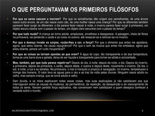 O QUE PERGUNTAVAM OS PRIMEIROS FILÓSOFOS
•

Por que os seres nascem e morrem? Por que os semelhantes dão origem aos semelhantes, de uma árvore
nasce outra arvore, de um cão nasce outro cão, de uma mulher nasce uma criança? Por que os diferentes também
parecem fazer surgir os diferentes: o dia parece fazer nascer à noite, o inverno parece fazer surgir à primavera, um
objeto escuro clareia com o passar do tempo, um objeto claro escurece com o passar do tempo?

•

Por que tudo muda? A criança se torna adulta, amadurece, envelhece e desaparece. A paisagem, cheia de flores
na primavera, vai perdendo o verde e as cores no outono, até ressecar-se e retorcer-se no inverno.

•

Por que a doença invade os corpos, rouba-lhes a cor, a força? Por que o alimento que antes me agradava,
agora, que estou doente, me causa repugnância? Por que o som da musica que antes me embalava, agora que
estou doente, parece um ruído insuportável?

•

Por que as coisas se tornam opostas ao que eram? Á água do copo, tão transparente e de boa temperatura,
torna-se uma barra dura e gelada, deixa de ser liquida e transparente para tornar-se sólida e acinzentada.

•

Mas, também, por que tudo parece repetir-se? Depois do dia, à noite; depois da noite, o dia. Depois do inverno,
a primavera, depois da primavera, o verão, depois deste, o outono e depois deste, novamente o inverno. De dia, o
sol; à noite, a lua e as estrelas. Na primavera, o mar é tranquilo e propicio á navegação; no inverno, tempestuoso e
inimigo dos homens. O calor leva as águas para o céu e as traz de volta pelas chuvas. Ninguém nasce adulto ou
velho, mas sempre criança, que se torna adulto e velho.

•

Sem duvida, e os mitos explicavam todas essas coisas, mas suas explicações já não satisfaziam aos que
interrogavam sobre as causas da mudança, da permanência, da repetição, da desaparição e do ressurgimento de
todos os seres. Haviam perdido força explicativa, não convenciam nem satisfaziam a quem desejava conhecer a
verdade sobre o mundo.

ARLINDONASCIMENTOROCHA@GMAIL.COM

6

 