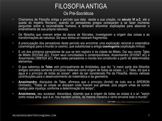 FILOSOFIA ANTIGA
Os Pré-Socráticos
•

Chamamos de Filosofia antiga o período que data desde a sua criação, no século VI a.C. até a
queda do Império Romano, quando os pensadores gregos começaram a se fazer inúmeras
perguntas sobre a racionalidade humana, e tentaram encontrar explicações para absorver o
entendimento de sua própria natureza.

•

Os filósofos que viveram antes da época de Sócrates, investigaram a origem das coisas e as
transformações da natureza. De seus textos só restaram fragmentos.

•

A preocupação dos pensadores deste período era encontrar uma explicação racional e sistemática
(cosmologia) para o mundo (o cosmo), que substituísse a antiga cosmogonia (explicação mítica).

•

E um dos primeiros pensadores de que se tem registro é da cidade de Mileto. Daí seu nome: Tales
de Mileto (623/546 aC). Foram seus concidadãos e contemporâneos: Anaximandro (610/547 aC) e
Anaxímenes (588/524 aC). Para estes pensadores o mundo era constituído a partir de determinados
elementos.

•

O que sabemos de Tales vem principalmente de Aristóteles, que diz: "a maior parte dos filósofos
antigos concebia somente princípios materiais como origem de todas as coisas. (...). Tales, diz que a
água é o princípio de todas as coisas", além de ser considerado Pai da Filosofia, deixou valiosas
contribuições para o desenvolvimento da matemática e da geometria.

•

Anaximandro, discípulos de Tales, afirmava que o princípio (Arché) de tudo era o ÁPEIRON
(ilimitado). "Todas as coisas se dissipam onde tiveram sua gênese; pois pagam umas às outras
castigo pela injustiça, conforme a determinação do tempo”;

•

Anaxímenes, seu sucessor, discordava, dizendo que a origem de todas as coisas é o ar: "assim
como nossa alma, que é ar, nos mantém unidos, da mesma maneira o vento envolve todo o mundo"
•

ARLINDONASCIMENTOROCHA@GMAIL.COM

Ler mais: http://www.suapesquisa.com/filosofia/

7

 