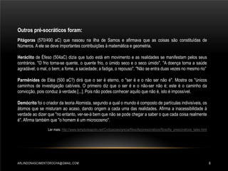 Outros pré-socráticos foram:
Pitágoras (570/490 aC) que nasceu na ilha de Samos e afirmava que as coisas são constituídas de
Números. A ele se deve importantes contribuições à matemática e geometria.
Heráclito de Éfeso (504aC) dizia que tudo está em movimento e as realidades se manifestam pelos seus
contrários. "O frio torna-se quente, o quente frio, o úmido seco e o seco úmido". "A doença torna a saúde
agradável; o mal, o bem; a fome, a saciedade; a fadiga, o repouso". "Não se entra duas vezes no mesmo rio”
Parmênides de Eléa (500 aC?) dirá que o ser é eterno, o "ser é e o não ser não é". Mostra os "únicos
caminhos de investigação cabíveis. O primeiro diz que o ser é e o não-ser não é; este é o caminho da
convicção, pois conduz à verdade.[...]. Pois não podes conhecer aquilo que não é, isto é impossível.
Demócrito foi o criador da teoria Atomista, segundo a qual o mundo é composto de partículas indivisíveis, os
átomos que se misturam ao acaso, dando origem a cada uma das realidades. Afirma a inacessibilidade à
verdade ao dizer que "no entanto, ver-se-á bem que não se pode chegar a saber o que cada coisa realmente
é". Afirma também que "o homem é um microcosmo".
Ler mais: http://www.templodeapolo.net/Civilizacoes/grecia/filosofia/presocraticos/filosofia_presocraticos_tales.html

ARLINDONASCIMENTOROCHA@GMAIL.COM

8

 