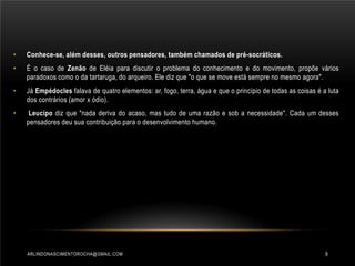 •

Conhece-se, além desses, outros pensadores, também chamados de pré-socráticos.

•

É o caso de Zenão de Eléia para discutir o problema do conhecimento e do movimento, propõe vários
paradoxos como o da tartaruga, do arqueiro. Ele diz que "o que se move está sempre no mesmo agora".

•

Já Empédocles falava de quatro elementos: ar, fogo, terra, água e que o princípio de todas as coisas é a luta
dos contrários (amor x ódio).

•

Leucipo diz que "nada deriva do acaso, mas tudo de uma razão e sob a necessidade". Cada um desses
pensadores deu sua contribuição para o desenvolvimento humano.

ARLINDONASCIMENTOROCHA@GMAIL.COM

9

 