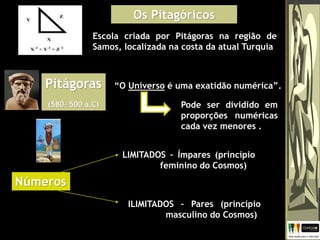 Os Pitagóricos
Escola criada por Pitágoras na região de
Samos, localizada na costa da atual Turquia
Pitágoras
(580– 500 a.C)
“O Universo é uma exatidão numérica”.
LIMITADOS – Ímpares (princípio
feminino do Cosmos)
Pode ser dividido em
proporções numéricas
cada vez menores .
Números
ILIMITADOS – Pares (princípio
masculino do Cosmos)
 