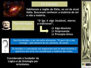 Os Eleatas
Habitavam a região de Eléia, ao sul da atual
Itália. Buscavam conhecer a essência do ser
e não a matéria.
Parmênides
(515– 450 a.C)
“O Ser é algo imutável, eterno
e indivisível”.
 Algo Absoluto
 Onipresente
 Princípio Único
Considerado o fundador da
Lógica e da Ontologia por
Aristóteles.
Para Parmênides, o ser não sofre alterações. “O que é de si não
transige”, pois deixaria de ser, portanto, de existir.
Os sentidos e a percepção nos enganariam pois só observaríamos a
aparência sem levar em consideração a essência das coisas.
 