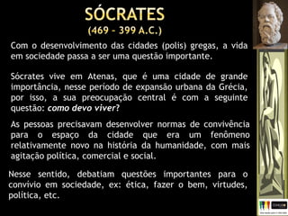 Nesse sentido, debatiam questões importantes para o
convívio em sociedade, ex: ética, fazer o bem, virtudes,
política, etc.
Com o desenvolvimento das cidades (polis) gregas, a vida
em sociedade passa a ser uma questão importante.
Sócrates vive em Atenas, que é uma cidade de grande
importância, nesse período de expansão urbana da Grécia,
por isso, a sua preocupação central é com a seguinte
questão: como devo viver?
As pessoas precisavam desenvolver normas de convivência
para o espaço da cidade que era um fenômeno
relativamente novo na história da humanidade, com mais
agitação política, comercial e social.
 