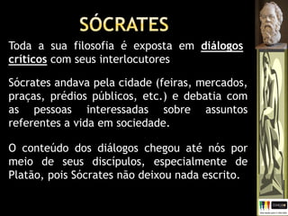 O conteúdo dos diálogos chegou até nós por
meio de seus discípulos, especialmente de
Platão, pois Sócrates não deixou nada escrito.
Toda a sua filosofia é exposta em diálogos
críticos com seus interlocutores
Sócrates andava pela cidade (feiras, mercados,
praças, prédios públicos, etc.) e debatia com
as pessoas interessadas sobre assuntos
referentes a vida em sociedade.
 