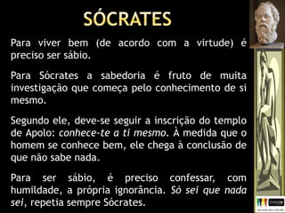 Para viver bem (de acordo com a virtude) é
preciso ser sábio.
Para Sócrates a sabedoria é fruto de muita
investigação que começa pelo conhecimento de si
mesmo.
Segundo ele, deve-se seguir a inscrição do templo
de Apolo: conhece-te a ti mesmo. À medida que o
homem se conhece bem, ele chega à conclusão de
que não sabe nada.
Para ser sábio, é preciso confessar, com
humildade, a própria ignorância. Só sei que nada
sei, repetia sempre Sócrates.
 