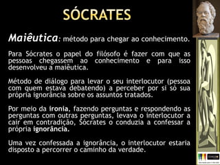 Maiêutica: método para chegar ao conhecimento.
Para Sócrates o papel do filósofo é fazer com que as
pessoas chegassem ao conhecimento e para isso
desenvolveu a maiêutica.
Método de diálogo para levar o seu interlocutor (pessoa
com quem estava debatendo) a perceber por si só sua
própria ignorância sobre os assuntos tratados.
Por meio da ironia, fazendo perguntas e respondendo as
perguntas com outras perguntas, levava o interlocutor a
cair em contradição, Sócrates o conduzia a confessar a
própria ignorância.
Uma vez confessada a ignorância, o interlocutor estaria
disposto a percorrer o caminho da verdade.
 