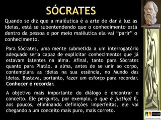 Quando se diz que a maiêutica é a arte de dar à luz as
ideias, está se subentendendo que o conhecimento está
dentro da pessoa e por meio maiêutica ela vai “parir” o
conhecimento.
Para Sócrates, uma mente submetida a um interrogatório
adequado seria capaz de explicitar conhecimentos que já
estavam latentes na alma. Afinal, tanto para Sócrates
quanto para Platão, a alma, antes de se unir ao corpo,
contemplara as ideias na sua essência, no Mundo das
Ideias. Bastava, portanto, fazer um esforço para recordar.
Conhecer é recordar.
A objetivo mais importante do diálogo é encontrar o
conceito. Ele pergunta, por exemplo, o que é justiça? E,
aos poucos, eliminando definições imperfeitas, ele vai
chegando a um conceito mais puro, mais correto.
 