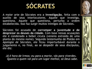 A maior arte de Sócrates era a investigação, feita com o
auxílio de seus interlocutores. Aquele que investiga,
questiona. Aquele que questiona, perturba a ordem
estabelecida. Isso faz surgir muitos inimigos de Sócrates.
Sócrates foi acusado de corromper a juventude e de
desprezar os deuses da cidade. Com base nessas acusações
ele é condenado a beber cicuta (veneno extraído de uma
planta do mesmo nome). Segundo testemunho de Platão em
Apologia de Sócrates, ele ficou imperturbável durante o
julgamento e, no final, ao se despedir de seus discípulos,
ele diz:
Já é hora de irmos; eu para a morte, vós para viverdes.
Quanto a quem vai para um lugar melhor, só Deus sabe.
 