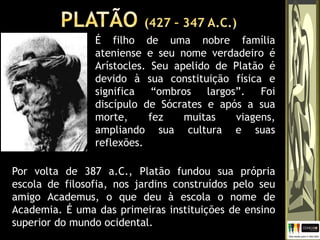 É filho de uma nobre família
ateniense e seu nome verdadeiro é
Arístocles. Seu apelido de Platão é
devido à sua constituição física e
significa “ombros largos”. Foi
discípulo de Sócrates e após a sua
morte, fez muitas viagens,
ampliando sua cultura e suas
reflexões.
Por volta de 387 a.C., Platão fundou sua própria
escola de filosofia, nos jardins construídos pelo seu
amigo Academus, o que deu à escola o nome de
Academia. É uma das primeiras instituições de ensino
superior do mundo ocidental.
 