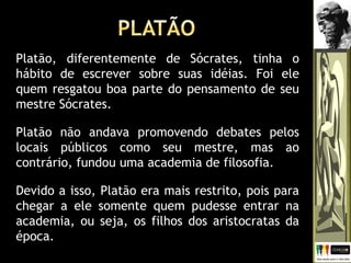 Platão, diferentemente de Sócrates, tinha o
hábito de escrever sobre suas idéias. Foi ele
quem resgatou boa parte do pensamento de seu
mestre Sócrates.
Platão não andava promovendo debates pelos
locais públicos como seu mestre, mas ao
contrário, fundou uma academia de filosofia.
Devido a isso, Platão era mais restrito, pois para
chegar a ele somente quem pudesse entrar na
academia, ou seja, os filhos dos aristocratas da
época.
 