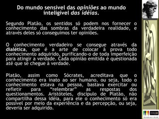 Do mundo sensível das opiniões ao mundo
inteligível das idéias.
Segundo Platão, os sentidos só podem nos fornecer o
conhecimento das sombras da verdadeira realidade, e
através deles só conseguimos ter opiniões.
O conhecimento verdadeiro se consegue através da
dialética, que é a arte de colocar à prova todo
conhecimento adquirido, purificando-o de toda imperfeição
para atingir a verdade. Cada opinião emitida é questionada
até que se chegue à verdade.
Platão, assim como Sócrates, acreditava que o
conhecimento era inato ao ser humano, ou seja, todo o
conhecimento estava na pessoa, bastava exercitar ou
refletir para “relembrar” as respostas dos
questionamentos. Aristóteles, discípulo de Platão, não
compartilha dessa idéia, para ele o conhecimento só era
possível por meio da experiência e da percepção, ou seja,
deveria ser adquirido.
 