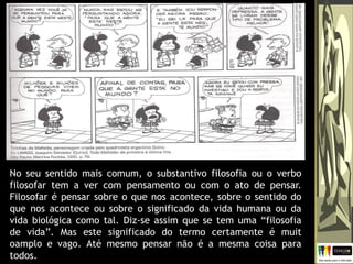No seu sentido mais comum, o substantivo filosofia ou o verbo
filosofar tem a ver com pensamento ou com o ato de pensar.
Filosofar é pensar sobre o que nos acontece, sobre o sentido do
que nos acontece ou sobre o significado da vida humana ou da
vida biológica como tal. Diz-se assim que se tem uma “filosofia
de vida”. Mas este significado do termo certamente é muit
oamplo e vago. Até mesmo pensar não é a mesma coisa para
todos.
 