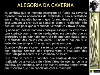 As sombras que os homens enxergam no fundo da caverna
representam as aparências da realidade e não a realidade
em si. Mas aqueles homens que foram, desde a infância,
acostumados a crer que as sombras eram a realidade, não
podiam imaginar que a realidade verdadeira estava lá fora.
Quando um desses homens consegue escapar da caverna e
tem contato com o mundo verdadeiro, ele percebe que as
projeções na parede nada mais são do que uma ilusão, pois
a realidade das coisas era outra. O homem cai em si e
entende que sempre foi enganado pelas sombras.
Quando volta para caverna e tenta convencer os outros de
que aquelas sombras não representam a realidade dos
fatos, ninguém acredita e o chamam de louco.
Esse mito se refere a Sócrates que tentava demonstrar a
realidade ou a verdade de vários fatos de Atenas, como a
política, por exemplo, uma vez que as pessoas acreditavam
em discursos que não condiziam com a realidade.
 