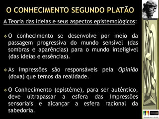 A Teoria das Ideias e seus aspectos epistemológicos:
 O conhecimento se desenvolve por meio da
passagem progressiva do mundo sensível (das
sombras e aparências) para o mundo inteligível
(das ideias e essências).
 As impressões são responsáveis pela Opinião
(doxa) que temos da realidade.
 O Conhecimento (epistéme), para ser autêntico,
deve ultrapassar a esfera das impressões
sensoriais e alcançar a esfera racional da
sabedoria.
 