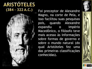 Foi preceptor de Alexandre
Magno, na corte de Pela, e
isso facilitou suas pesquisas
pois, quando Alexandre
expandiu o império
Macedônico, o filósofo teve
mais acesso às informações
sobre formas de governo e
sobre o mundo natural (do
qual Aristóteles fez uma
das primeiras classificações
conhecidas).
 