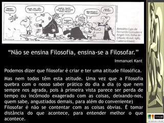 Podemos dizer que filosofar é criar e ter uma atitude filosófica.
Mas nem todos têm esta atitude. Uma vez que a Filosofia
quebra com o nosso saber prático do dia a dia (o que nem
sempre nos agrada, pois à primeira vista parece ser perda de
tempo ou incômodo exagerado com as coisas, deixando-nos,
quem sabe, angustiados demais, para além do conveniente)
Filosofar é não se contentar com as coisas óbvias. É tomar
distância do que acontece, para entender melhor o que
acontece.
“Não se ensina Filosofia, ensina-se a Filosofar.”
Immanuel Kant
 