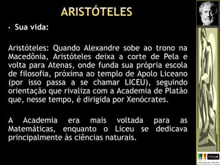 • Sua vida:
Aristóteles: Quando Alexandre sobe ao trono na
Macedônia, Aristóteles deixa a corte de Pela e
volta para Atenas, onde funda sua própria escola
de filosofia, próxima ao templo de Apolo Liceano
(por isso passa a se chamar LICEU), seguindo
orientação que rivaliza com a Academia de Platão
que, nesse tempo, é dirigida por Xenócrates.
A Academia era mais voltada para as
Matemáticas, enquanto o Liceu se dedicava
principalmente às ciências naturais.
 