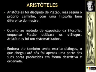 • Aristóteles foi discípulo de Platão, mas seguiu o
próprio caminho, com uma filosofia bem
diferente do mestre.
• Quanto ao método de exposição da filosofia,
enquanto Platão utilizara os diálogos,
Aristóteles foi um sistematizador.
• Embora ele também tenha escrito diálogos, o
que chegou até nós foi apenas uma parte das
suas obras produzidas em forma descritiva e
ordenada.
 
