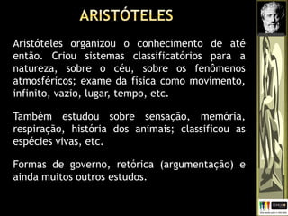 Aristóteles organizou o conhecimento de até
então. Criou sistemas classificatórios para a
natureza, sobre o céu, sobre os fenômenos
atmosféricos; exame da física como movimento,
infinito, vazio, lugar, tempo, etc.
Também estudou sobre sensação, memória,
respiração, história dos animais; classificou as
espécies vivas, etc.
Formas de governo, retórica (argumentação) e
ainda muitos outros estudos.
 