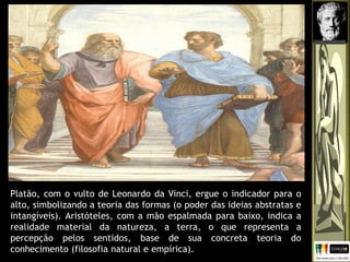 Platão, com o vulto de Leonardo da Vinci, ergue o indicador para o
alto, simbolizando a teoria das formas (o poder das ideias abstratas e
intangíveis). Aristóteles, com a mão espalmada para baixo, indica a
realidade material da natureza, a terra, o que representa a
percepção pelos sentidos, base de sua concreta teoria do
conhecimento (filosofia natural e empírica).
 