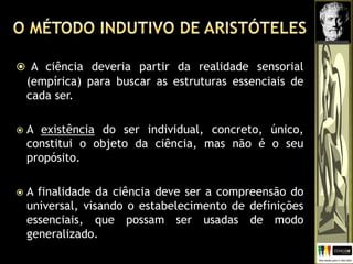  A ciência deveria partir da realidade sensorial
(empírica) para buscar as estruturas essenciais de
cada ser.
 A existência do ser individual, concreto, único,
constitui o objeto da ciência, mas não é o seu
propósito.
 A finalidade da ciência deve ser a compreensão do
universal, visando o estabelecimento de definições
essenciais, que possam ser usadas de modo
generalizado.
 