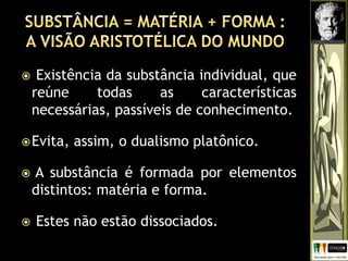  Existência da substância individual, que
reúne todas as características
necessárias, passíveis de conhecimento.
Evita, assim, o dualismo platônico.
 A substância é formada por elementos
distintos: matéria e forma.
 Estes não estão dissociados.
 