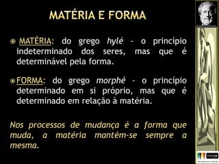  MATÉRIA: do grego hylé – o princípio
indeterminado dos seres, mas que é
determinável pela forma.
 FORMA: do grego morphé – o princípio
determinado em si próprio, mas que é
determinado em relação à matéria.
Nos processos de mudança é a forma que
muda, a matéria mantém-se sempre a
mesma.
 