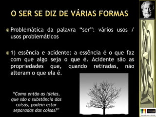  Problemática da palavra “ser”: vários usos /
usos problemáticos
 1) essência e acidente: a essência é o que faz
com que algo seja o que é. Acidente são as
propriedades que, quando retiradas, não
alteram o que ela é.
“Como então as ideias,
que são a substância das
coisas, podem estar
separadas das coisas?”
 