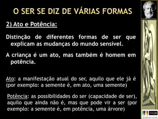 2) Ato e Potência:
Distinção de diferentes formas de ser que
explicam as mudanças do mundo sensível.
A criança é um ato, mas também é homem em
potência.
Ato: a manifestação atual do ser, aquilo que ele já é
(por exemplo: a semente é, em ato, uma semente)
Potência: as possibilidades do ser (capacidade de ser),
aquilo que ainda não é, mas que pode vir a ser (por
exemplo: a semente é, em potência, uma árvore)
 