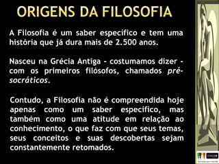 Contudo, a Filosofia não é compreendida hoje
apenas como um saber específico, mas
também como uma atitude em relação ao
conhecimento, o que faz com que seus temas,
seus conceitos e suas descobertas sejam
constantemente retomados.
A Filosofia é um saber específico e tem uma
história que já dura mais de 2.500 anos.
Nasceu na Grécia Antiga - costumamos dizer -
com os primeiros filósofos, chamados pré-
socráticos.
 