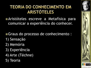 Aristóteles escreve a Metafísica para
comunicar a experiência do conhecer.
Graus do processo de conhecimento :
1) Sensação
2) Memória
3) Experiência
4) Arte (Téchne)
5) Teoria
 