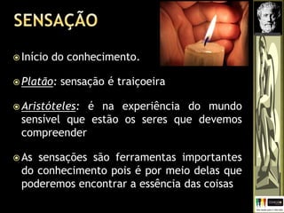  Início do conhecimento.
 Platão: sensação é traiçoeira
 Aristóteles: é na experiência do mundo
sensível que estão os seres que devemos
compreender
 As sensações são ferramentas importantes
do conhecimento pois é por meio delas que
poderemos encontrar a essência das coisas
 