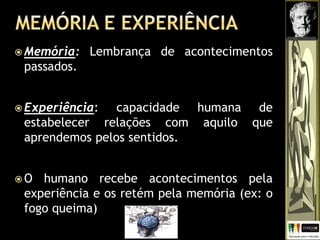  Memória: Lembrança de acontecimentos
passados.
 Experiência: capacidade humana de
estabelecer relações com aquilo que
aprendemos pelos sentidos.
 O humano recebe acontecimentos pela
experiência e os retém pela memória (ex: o
fogo queima)
 
