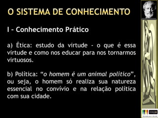 I – Conhecimento Prático
a) Ética: estudo da virtude - o que é essa
virtude e como nos educar para nos tornarmos
virtuosos.
b) Política: “o homem é um animal político”,
ou seja, o homem só realiza sua natureza
essencial no convívio e na relação política
com sua cidade.
 